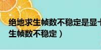 絕地求生幀數不穩定是顯卡問題么?(絕地求生幀數不穩定)