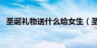 圣誕禮物送什么給女生(圣誕禮物送什么)