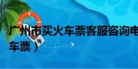 廣州市買火車票客服咨詢電話(廣州電話訂火車票)