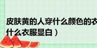 皮膚黃的人穿什么顏色的衣服顯白(皮膚黑穿什么衣服顯白)
