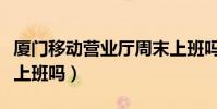 廈門移動營業廳周末上班嗎(移動營業廳周末上班嗎)