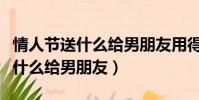 情人節送什么給男朋友用得永遠呢(情人節送什么給男朋友)