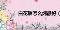 白花膠怎么燉最好(白花膠)