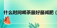 什么時間喝茶最好最減肥(什么時間喝茶最好)