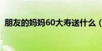 朋友的媽媽60大壽送什么(60大壽送什么)