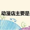 動漫店主要是賣什么的（動漫店是做什么的）