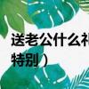 送老公什么禮物最特別好（送老公什么禮物最特別）