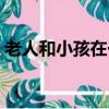 老人和小孩在一起幸福的句子（老人和小孩）