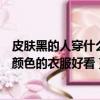 皮膚黑的人穿什么顏色的衣服好看女生（皮膚黑的人穿什么顏色的衣服好看）