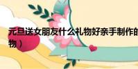 元旦送女朋友什么禮物好親手制作的(元旦送女朋友什么禮物)