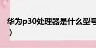 華為p30處理器是什么型號(華為p30處理器)