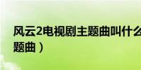 風云2電視劇主題曲叫什么(風云2電視劇主題曲)