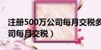 注冊500萬公司每月交稅多少(注冊500萬公司每月交稅)