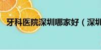 牙科醫院深圳哪家好(深圳專業牙科醫院)
