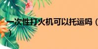 一次性打火機可以托運嗎(打火機可以托運嗎)