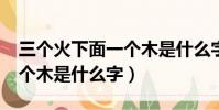 三個火下面一個木是什么字?(三個火下面一個木是什么字)
