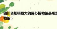 四川省規模最大的民辦博物館是哪里(四川省最大的民辦博物館)
