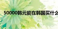 50000韓元能在韓國買什么(50000韓元)