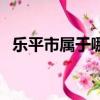 樂平市屬于哪個市管（樂平市屬于哪個市）