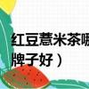 紅豆薏米茶哪個牌子的最好（紅豆薏米茶哪個牌子好）
