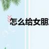 怎么給女朋友制造浪漫驚喜（浪漫驚喜）