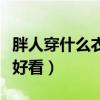 胖人穿什么衣服好看顯瘦男（胖人穿什么衣服好看）