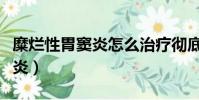 糜爛性胃竇炎怎么治療徹底除根(糜爛性胃竇炎)