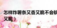 怎樣炸薯條又香又脆不會軟(怎樣炸薯條又香又脆)