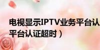 電視顯示IPTV業務平臺認證超時(iptv業務平臺認證超時)