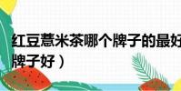 紅豆薏米茶哪個牌子的最好(紅豆薏米茶哪個牌子好)