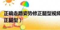 正確走路姿勢修正腿型視頻(正確走路姿勢修正腿型)