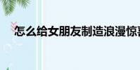 怎么給女朋友制造浪漫驚喜(浪漫驚喜)