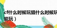 cf什么時候玩狙什么時候玩步槍(cf什么時候能玩)