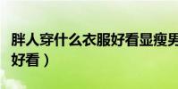 胖人穿什么衣服好看顯瘦男(胖人穿什么衣服好看)