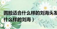 圓臉適合什么樣的劉海頭發扎起來(圓臉適合什么樣的劉海)