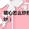 豬心怎么炒好吃又嫩家常做法簡單（豬心怎么炒）