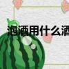 泡酒用什么酒好呢 知乎（泡酒用什么酒好）