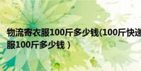 物流寄衣服100斤多少錢(100斤快遞費需要多少)(物流寄衣服100斤多少錢)
