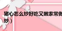 豬心怎么炒好吃又嫩家常做法簡單(豬心怎么炒)