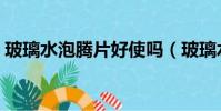玻璃水泡騰片好使嗎(玻璃水泡騰片好不好)