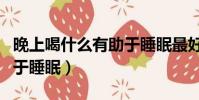 晚上喝什么有助于睡眠最好(晚上喝什么有助于睡眠)