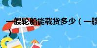 一艘輪船能載貨多少(一艘輪船能載重多少噸)