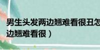 男生頭發兩邊翹難看很丑怎么辦(男生頭發兩邊翹難看很)