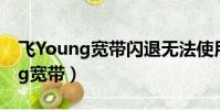 飛Young寬帶閃退無法使用怎么辦(飛young寬帶)