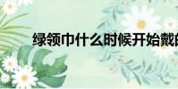 綠領巾什么時候開始戴的(綠領巾)