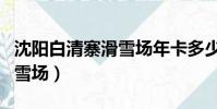 沈陽白清寨滑雪場年卡多少錢(沈陽白清寨滑雪場)