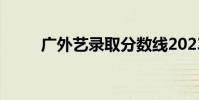 廣外藝錄取分數線2023(廣外藝)