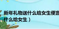 新年禮物送什么給女生便宜又好(新年禮物送什么給女生)
