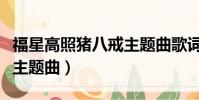 福星高照豬八戒主題曲歌詞(福星高照豬八戒主題曲)