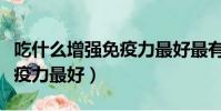 吃什么增強免疫力最好最有效(吃什么增強免疫力最好)
